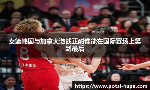 女篮韩国与加拿大激战正酣谁能在国际赛场上笑到最后